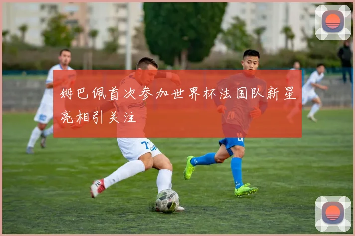 姆巴佩首次参加世界杯法国队新星亮相引关注