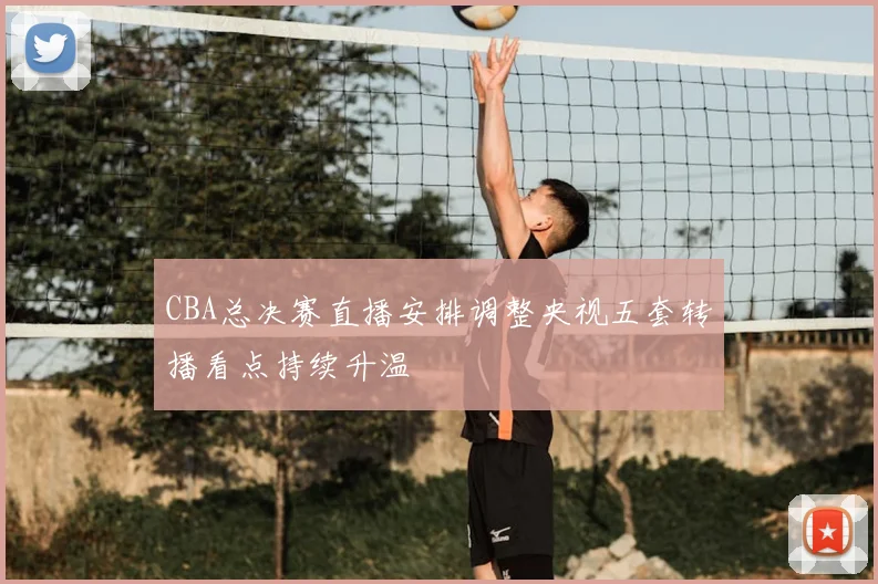 CBA总决赛直播安排调整央视五套转播看点持续升温