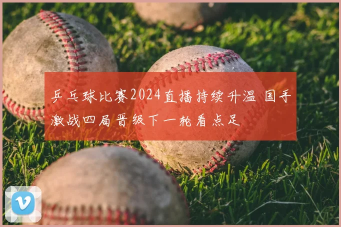 乒乓球比赛2024直播持续升温 国手激战四局晋级下一轮看点足