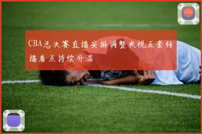 CBA总决赛直播安排调整央视五套转播看点持续升温