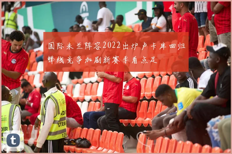国际米兰阵容2022出炉卢卡库回归锋线竞争加剧新赛季看点足