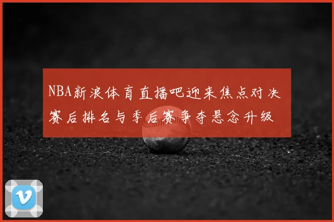 NBA新浪体育直播吧迎来焦点对决 赛后排名与季后赛争夺悬念升级