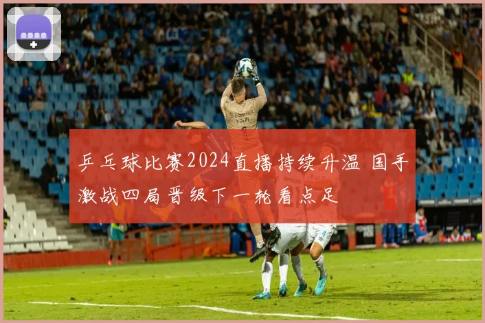 乒乓球比赛2024直播持续升温 国手激战四局晋级下一轮看点足