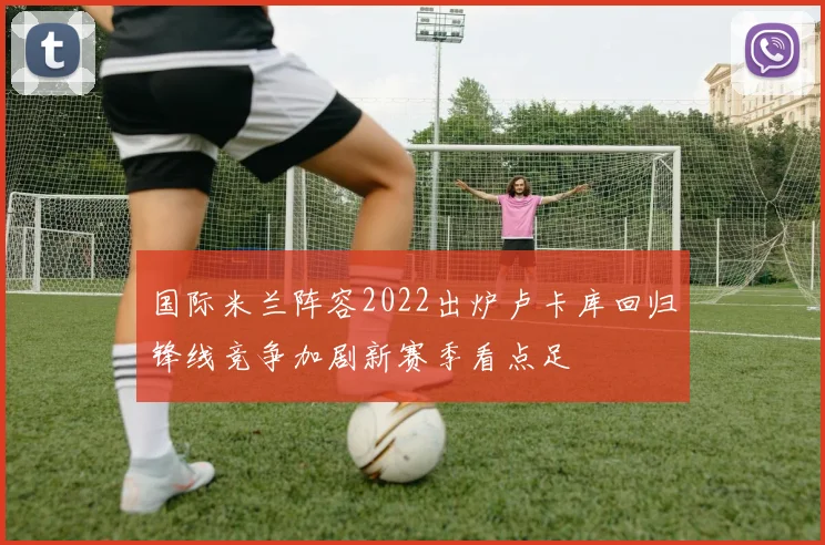 国际米兰阵容2022出炉卢卡库回归锋线竞争加剧新赛季看点足