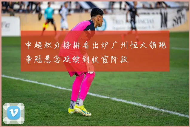中超积分榜排名出炉广州恒大领跑争冠悬念延续到收官阶段
