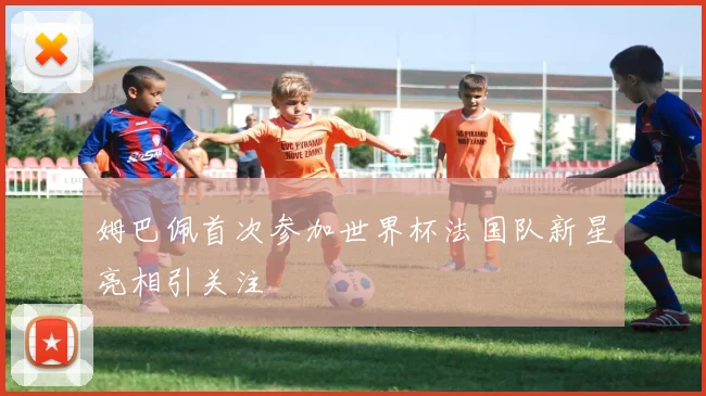 姆巴佩首次参加世界杯法国队新星亮相引关注