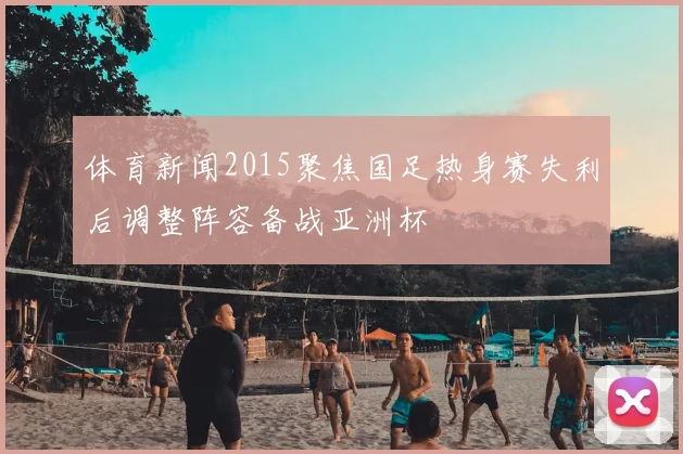 体育新闻2015聚焦国足热身赛失利后调整阵容备战亚洲杯