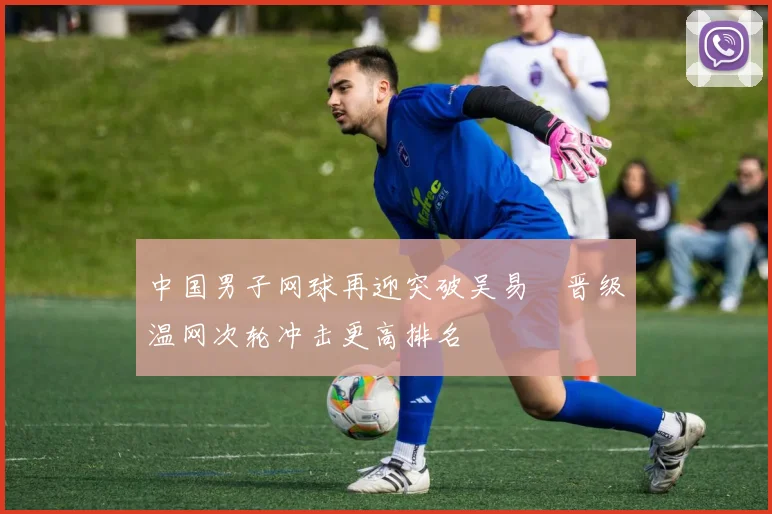 中国男子网球再迎突破吴易昺晋级温网次轮冲击更高排名